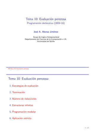 Tema 10: Evaluación perezosa
Programación declarativa (2009–10)
José A. Alonso Jiménez
Grupo de Lógica Computacional
Departamento de Ciencias de la Computación e I.A.
Universidad de Sevilla

IM Tema 10: Evaluación perezosa

Tema 10: Evaluación perezosa
1. Estrategias de evaluación
2. Terminación
3. Número de reducciones
4. Estructuras inﬁnitas
5. Programación modular
6. Aplicación estricta

2 / 27

 