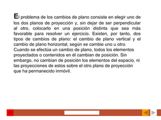 E l problema de los cambios de plano consiste en elegir uno de los dos planos de proyección y, sin dejar de ser perpendicular al otro, colocarlo en una posición distinta que sea más favorable para resolver un ejercicio. Existen, por tanto, dos tipos de cambios de plano: el cambio de plano vertical y el cambio de plano horizontal, según se cambie uno u otro. Cuando se efectúa un cambio de plano, todos los elementos proyectados o contenidos en él cambian de posición. Sin embargo, no cambian de posición los elementos del espacio, ni las proyecciones de estos sobre el otro plano de proyección que ha permanecido inmóvil.   