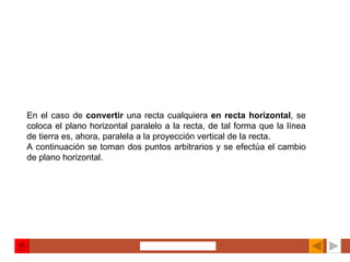 En el caso de  convertir  una recta cualquiera  en recta horizontal , se coloca el plano horizontal paralelo a la recta, de tal forma que la línea de tierra es, ahora, paralela a la proyección vertical de la recta. A continuación se toman dos puntos arbitrarios y se efectúa el cambio de plano horizontal. 