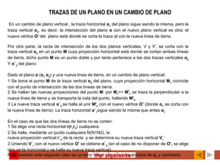 TRAZAS DE UN PLANO EN UN CAMBIO DE PLANO   En un cambio de plano vertical , la traza horizontal  α 1  del plano sigue siendo la misma, pero la traza vertical  α 2 , es decir, la intersección del plano  α  con el nuevo plano vertical es otra; el nuevo vértice  O ' del  plano está donde se corta la traza al con la nueva línea de tierra.   Por otra parte, la recta de intersección de los dos planos verticales, V y V', se corta con la traza vertical  α 2  en un punto  M  cuya proyección horizontal está donde se cortan ambas líneas de tierra; dicho punto  M  es un punto doble y por tanto pertenece a las dos trazas verticales  α 2  Y  α´ 2  del plano. Dado el plano  α  ( α 1  α 2 ) y una nueva línea de tierra, en un cambio de plano vertical: 1 Se toma el punto  M  de la traza vertical  α 2  del plano, cuya proyección horizontal  M 1  coincide con el punto de intersección de las dos líneas de tierra. 2 Se hallan las nuevas proyecciones del punto  M : por  M 1 ==  M' 1  se traza la perpendicular a la nueva línea de tierra y se transporta la cota del punto, hallando  M' 2 3 La nueva traza vertical  α´ 2  se halla al unir  M' 2  con el nuevo vértice  O'  (donde  α 1  se corta con la nueva línea de tierra). La traza horizontal  α´ 1 sigue siendo la misma que antes  α 1   En el caso de que las dos líneas de tierra no se corten: 1 Se elige una recta horizontal  r(r 1 r 2 ) cualquiera. 2 Se halla, mediante un punto cualquiera N(N1N2), la nueva proyección vertical  r´ 2  de la recta  y se determina su nueva traza vertical  V r ´ 3 Uniendo  V´ r  con el nuevo vértice  O'  se obtiene  α´ 2  (en el caso de no disponer de  O',  se elige otra recta horizontal y se halla su nueva traza vertical). Para resolver este segundo caso es un error elegir otro punto cualquiera de  α 2  y cambiarlo.   Ver siguiente 
