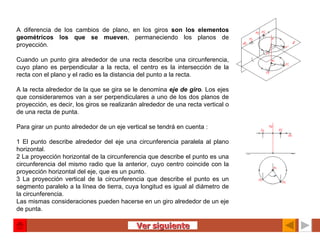 A diferencia de los cambios de plano, en los giros  son los elementos geométricos los que se mueven , permaneciendo los planos de proyección.   Cuando un punto gira alrededor de una recta describe una circunferencia, cuyo plano es perpendicular a la recta, el centro es la intersección de la recta con el plano y el radio es la distancia del punto a la recta.   A la recta alrededor de la que se gira se le denomina  eje de giro .  Los ejes que consideraremos van a ser perpendiculares a uno de los dos planos de proyección, es decir, los giros se realizarán alrededor de una recta vertical o de una recta de punta. Para girar un punto alrededor de un eje vertical se tendrá en cuenta :   1 El punto describe alrededor del eje una circunferencia paralela al plano horizontal. 2 La proyección horizontal de la circunferencia que describe el punto es una circunferencia del mismo radio que la anterior, cuyo centro coincide con la proyección horizontal del eje, que es un punto. 3 La proyección vertical de la circunferencia que describe el punto es un segmento paralelo a la línea de tierra, cuya longitud es igual al diámetro de la circunferencia. Las mismas consideraciones pueden hacerse en un giro alrededor de un eje de punta. Ver siguiente 