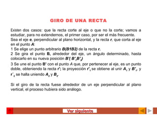 GIRO DE UNA RECTA Existen  dos casos: que la recta corte al eje o que no la corte; vamos a estudiar, para no extendernos, el primer caso, por ser el más frecuente. Sea el eje  e ,  perpendicular al plano horizontal, y la recta  r ,  que corta al eje en el punto  A : 1 Se elige un punto arbitrario  B(B1B2)   de la recta  r. 2 Se gira el punto  B,  alrededor del eje, un ángulo determinado, hasta colocarlo en su nueva posición  B'( B' 1 B' 2 ) 3 Se une el punto  B'  con el punto  A  que, por pertenecer al eje, es un punto doble, obteniendo la recta  r';  la proyección  r' 1   se obtiene al unir  A 1   y  B' 1 ,  y  r´ 2  se halla uniendo  A 2   y  B 2 .   Si el giro de la recta fuese alrededor de un eje perpendicular al plano vertical, el proceso hubiera sido análogo. Ver siguiente 