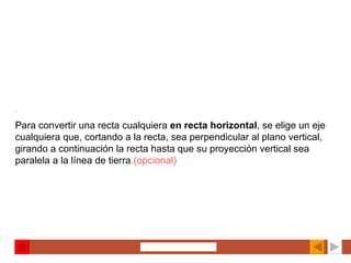 . Para convertir una recta cualquiera  en recta horizontal , se elige un eje cualquiera que, cortando a la recta, sea perpendicular al plano vertical, girando a continuación la recta hasta que su proyección vertical sea paralela a la línea de tierra .(opcional) 