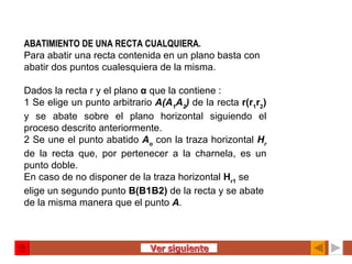 ABATIMIENTO DE UNA RECTA CUALQUIERA. Para abatir una recta contenida en un plano basta con abatir dos puntos cualesquiera de la misma.   Dados la recta r y el plano  α   que la contiene : 1 Se elige un punto arbitrario  A(A 1 A 2 )   de la recta  r(r 1 r 2 )  y se abate sobre el plano horizontal siguiendo el proceso descrito anteriormente. 2 Se une el punto abatido  A o   con la traza horizontal  H r  de la recta que, por pertenecer a la charnela, es un punto doble. En caso de no disponer de la traza horizontal  H r1  se elige un segundo punto  B(B1B2)  de la recta y se abate de la misma manera que el punto  A .   Ver siguiente 