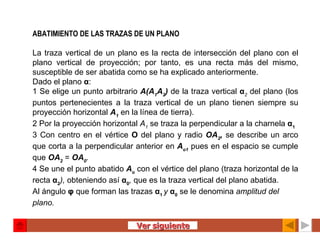 ABATIMIENTO DE LAS TRAZAS DE UN PLANO   La traza vertical de un plano es la recta de intersección del plano con el plano vertical de proyección; por tanto, es una recta más del mismo, susceptible de ser abatida como se ha explicado anteriormente. Dado el plano  α : 1 Se elige un punto arbitrario  A(A 1 A 2 )   de la traza vertical  α 2   del plano (los puntos pertenecientes a la traza vertical de un plano tienen siempre su proyección horizontal  A 1   en la línea de tierra). 2 Por la proyección horizontal  A 1   se traza la perpendicular a la charnela  α 1 3 Con centro en el vértice  O  del plano y radio  OA 2 ,   se describe un arco que corta a la perpendicular anterior en  A o1   pues en el espacio se cumple que  OA 2   =  OA 0 . 4 Se une el punto abatido  A o   con el vértice del plano (traza horizontal de la recta  α 2 ),  obteniendo así  α 0 ,  que es la traza vertical del plano abatida. Al ángulo  φ  que forman las trazas  α 1  y  α 0   se le denomina  amplitud del plano.   Ver siguiente 