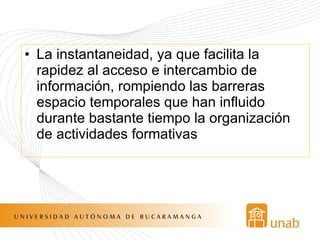 La instantaneidad, ya que facilita la rapidez al acceso e intercambio de  información, rompiendo las barreras espacio temporales que han influido durante bastante tiempo la organización de actividades formativas 