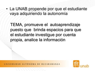La UNAB propende por que el estudiante vaya adquiriendo la autonomía TEMA, promueve el  autoaprendizaje  puesto que  brinda espacios para que el estudiante investigue por cuenta propia, analice la información 