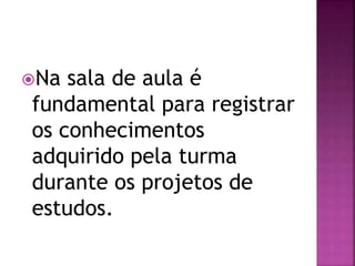 Na sala de aula é
fundamental para registrar
os conhecimentos
adquirido pela turma
durante os projetos de
estudos.
 