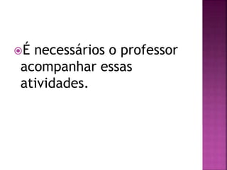 É necessários o professor
acompanhar essas
atividades.
 