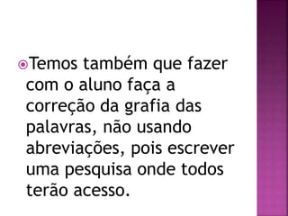 Temos também que fazer
com o aluno faça a
correção da grafia das
palavras, não usando
abreviações, pois escrever
uma pesquisa onde todos
terão acesso.
 