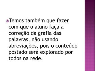 Temos também que fazer
com que o aluno faça a
correção da grafia das
palavras, não usando
abreviações, pois o conteúdo
postado será explorado por
todos na rede.
 