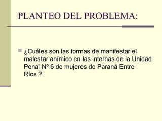 PLANTEO DEL PROBLEMA:
 ¿Cuáles son las formas de manifestar el
malestar anímico en las internas de la Unidad
Penal Nº 6 de mujeres de Paraná Entre
Ríos ?
 