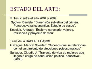 ESTADO DEL ARTE:
 Tesis: entre el año 2004 y 2009.
Spoton, Daniela: “Dimensión subjetiva del crimen.
Perspectiva psicoanalítica. Estudio de casos”.
Koselak, Andraej: “Encierro carcelario, valores,
resiliencia y proyecto de vida”
Tesis de la UADER, FHAyCS.
Gazagne, Maricel Soledad: “Sucesos que se relacionan
con el surgimiento de afecciones psicosomáticas”
Salvador, Claudio J: “Trayecto de vida de mujeres que
llegan a cargo de conducción político- educativo”.
(2008)
 