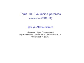 Tema 10: Evaluación perezosa
          Informática (2010–11)


          José A. Alonso Jiménez

        Grupo de Lógica Computacional
Departamento de Ciencias de la Computación e I.A.
             Universidad de Sevilla
 