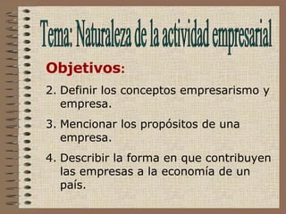 Tema: Naturaleza de la actividad empresarial Objetivos : Definir los conceptos empresarismo y empresa. Mencionar los propósitos de una empresa. Describir la forma en que contribuyen las empresas a la economía de un país.