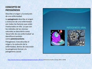 CONCEPTO DE
PATOGÉNESIS
Describe el origen y la evolución
de una enfermedad.
La patogénesis describe el origen
y evolución de una enfermedad
con todos los factores que están
involucrados en ella. Lo que con
los métodos de las ciencias
naturales se describiría como
'desarrollo de una enfermedad' se
identificará también
como patomecanismo.
Patogénesis: Esta describe el
origen y la evolución de la
enfermedad, dentro de esta están
la patogénesis formal y la
patogénesis causal.
http://escuela.med.puc.cl/publ/patologiageneral/patol_004.html( fecha de consulta: 22/sep./2015, 18:46)
 