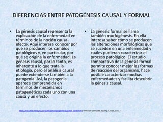 DIFERENCIAS ENTRE PATOGÉNESIS CAUSAL Y FORMAL
• La génesis causal representa la
explicación de la enfermedad en
términos de la noción causa-
efecto. Aquí interesa conocer por
qué se producen los cambios
patológicos y, en particular, por
qué se origina la enfermedad. La
génesis causal, por lo tanto, es
inherente a lo que trata la
etiología, pero el análisis causal
puede extenderse también a la
patogenia. Así, la patogenia
aparece comprendida en
términos de mecanismos
patogenéticos cada uno con una
causa y un efecto.
• La génesis formal se llama
también morfogénesis. En ella
interesa saber cómo se producen
las alteraciones morfológicas que
se suceden en una enfermedad y
cuáles pudieran caracterizar el
proceso patológico. El estudio
comparativo de la génesis formal
permite conocer mejor las formas
de reacción del organismo, hace
posible caracterizar muchas
enfermedades y facilita descubrir
la génesis causal.
http://escuela.med.puc.cl/publ/patologiageneral/patol_004.html( fecha de consulta:22/sep./2015, 19:17)
 