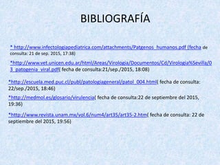 * http://www.infectologiapediatrica.com/attachments/Patgenos_humanos.pdf (fecha de
consulta: 21 de sep. 2015, 17:38)
*http://www.vet.unicen.edu.ar/html/Areas/Virologia/Documentos/Cd/Virologia%Sevilla/0
3_patogenia_viral.pdf( fecha de consulta:21/sep./2015, 18:08)
*http://escuela.med.puc.cl/publ/patologiageneral/patol_004.html( fecha de consulta:
22/sep./2015, 18:46)
*http://medmol.es/glosario/virulencia( fecha de consulta:22 de septiembre del 2015,
19:36)
*http://www.revista.unam.mx/vol.6/num4/art35/art35-2.htm( fecha de consulta: 22 de
septiembre del 2015, 19:56)
BIBLIOGRAFÍA
 