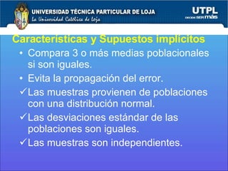 Características y Supuestos implícitos Compara 3 o más medias poblacionales si son iguales. Evita la propagación del error. Las muestras provienen de poblaciones con una distribución normal. Las desviaciones estándar de las poblaciones son iguales. Las muestras son independientes. 