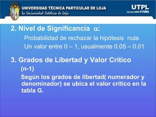 2. Nivel de Significancia   : Probabilidad de rechazar la hipótesis  nula. Un valor entre 0 – 1, usualmente 0.05 – 0.01 3. Grados de Libertad y Valor Crítico (n-1)  Según los grados de libertad( numerador y denominador) se ubica el valor crítico en la tabla G.  