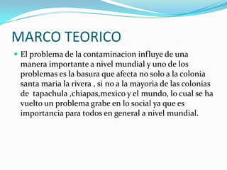 MARCO TEORICOEl problema de la contaminacion influye de una manera importante a nivel mundial y uno de los problemas es la basura que afecta no solo a la colonia santa maria la rivera , si no a la mayoria de las colonias de  tapachula ,chiapas,mexico y el mundo, lo cual se ha vuelto un problema grabe en lo social ya que es importancia para todos en general a nivel mundial.  