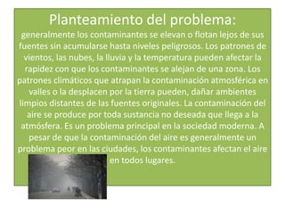 Planteamiento del problema:generalmente los contaminantes se elevan o flotan lejos de sus fuentes sin acumularse hasta niveles peligrosos. Los patrones de vientos, las nubes, la lluvia y la temperatura pueden afectar la rapidez con que los contaminantes se alejan de una zona. Los patrones climáticos que atrapan la contaminación atmosférica en valles o la desplacen por la tierra pueden, dañar ambientes limpios distantes de las fuentes originales. La contaminación del aire se produce por toda sustancia no deseada que llega a la atmósfera. Es un problema principal en la sociedad moderna. A pesar de que la contaminación del aire es generalmente un problema peor en las ciudades, los contaminantes afectan el aire en todos lugares.