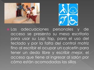 Las adecuaciones personales y de acceso se presenta su mesa escritorio para usar su Lap top, para el uso del teclado y por la falta del control motriz fino al escribir el ocupar un calcetín para tener un dedo libre y escribir mejor, el acceso que tiene al ingresar al salón por cómo están acomodadas las sillas