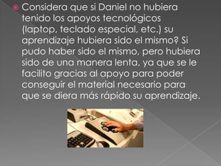 Considera que si Daniel no hubiera tenido los apoyos tecnológicos (laptop, teclado especial, etc.) su aprendizaje hubiera sido el mismo?Si pudo haber sido el mismo, pero hubiera sido de una manera lenta, ya que se le facilito gracias al apoyo para poder conseguir el material necesario para que se diera más rápido su aprendizaje.