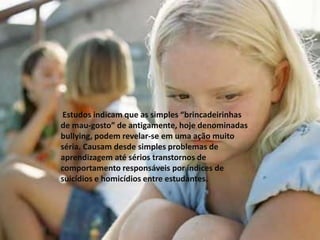  Estudos indicam que as simples “brincadeirinhas de mau-gosto” de antigamente, hoje denominadas bullying, podem revelar-se em uma ação muito séria. Causam desde simples problemas de aprendizagem até sérios transtornos de comportamento responsáveis por índices de suicídios e homicídios entre estudantes.    