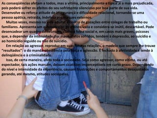 As conseqüências afetam a todos, mas a vítima, principalmente a típica ,é a mais prejudicada, pois poderá sofrer os efeitos do seu sofrimento silencioso por boa parte de sua vida. Desenvolve ou reforça atitude de insegurança e dificuldade relacional, tornando-se uma pessoa apática, retraída, indefesa aos ataques externos.     Muitas vezes, mesmo na vida adulta, é centro de gozações entre colegas de trabalho ou familiares. Apresenta um autoconceito de menos-valia e considera-se inútil, descartável. Pode desencadear um quadro de neuroses, como a fobia social e, em casos mais graves, psicoses que, a depender da intensidade dos maus-tratos sofridos, tendem à depressão, ao suicídio e ao homicídio seguido ou não de suicídio.     Em relação ao agressor, reproduz em suas futuras relações, o modelo que sempre lhe trouxe “resultados”: o do manda-obediência pela força e agressão. É fechado à afetividade e tende à delinqüência e à criminalidade.      Isso, de certa maneira, afeta toda a sociedade. Seja como agressor, como vítima, ou até espectador, tais ações marcam, deixam cicatrizes imperceptíveis em curto prazo. Dependendo do nível e intensidade da experiência, causam frustrações e comportamentos desajustados gerando, até mesmo, atitudes sociopatas.