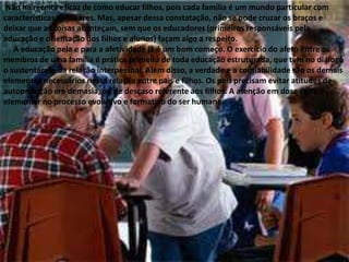  Não há receita eficaz de como educar filhos, pois cada família é um mundo particular com características peculiares. Mas, apesar dessa constatação, não se pode cruzar os braços e deixar que as coisas aconteçam, sem que os educadores (primeiros responsáveis pela educação e orientação dos filhos e alunos) façam algo a respeito.     A educação pela e para a afetividade já é um bom começo. O exercício do afeto entre os membros de uma família é prática primeira de toda educação estruturada, que tem no diálogo o sustentáculo da relação interpessoal. Além disso, a verdade e a confiabilidade são os demais elementos necessários nessa relação entre pais e filhos. Os pais precisam evitar atitudes de autoproteção em demasia, ou de descaso referente aos filhos. A atenção em dose certa é elementar no processo evolutivo e formativo do ser humano.