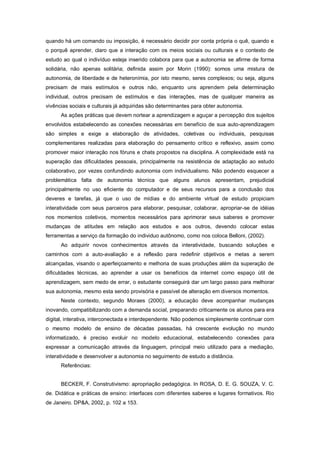 quando há um comando ou imposição, é necessário decidir por conta própria o quê, quando e
o porquê aprender, claro que a interação com os meios sociais ou culturais e o contexto de
estudo ao qual o indivíduo esteja inserido colabora para que a autonomia se afirme de forma
solidária, não apenas solitária; definida assim por Morin (1990): somos uma mistura de
autonomia, de liberdade e de heteronímia, por isto mesmo, seres complexos; ou seja, alguns
precisam de mais estímulos e outros não, enquanto uns aprendem pela determinação
individual, outros precisam de estímulos e das interações, mas de qualquer maneira as
vivências sociais e culturais já adquiridas são determinantes para obter autonomia.
      As ações práticas que devem nortear a aprendizagem e aguçar a percepção dos sujeitos
envolvidos estabelecendo as conexões necessárias em benefício de sua auto-aprendizagem
são simples e exige a elaboração de atividades, coletivas ou individuais, pesquisas
complementares realizadas para elaboração do pensamento crítico e reflexivo, assim como
promover maior interação nos fóruns e chats propostos na disciplina. A complexidade está na
superação das dificuldades pessoais, principalmente na resistência de adaptação ao estudo
colaborativo, por vezes confundindo autonomia com individualismo. Não podendo esquecer a
problemática falta de autonomia técnica que alguns alunos apresentam, prejudicial
principalmente no uso eficiente do computador e de seus recursos para a conclusão dos
deveres e tarefas, já que o uso de mídias e do ambiente virtual de estudo propiciam
interatividade com seus parceiros para elaborar, pesquisar, colaborar, apropriar-se de idéias
nos momentos coletivos, momentos necessários para aprimorar seus saberes e promover
mudanças de atitudes em relação aos estudos e aos outros, devendo colocar estas
ferramentas a serviço da formação do individuo autônomo, como nos coloca Belloni, (2002).
      Ao adquirir novos conhecimentos através da interatividade, buscando soluções e
caminhos com a auto-avaliação e a reflexão para redefinir objetivos e metas a serem
alcançadas, visando o aperfeiçoamento e melhoria de suas produções além da superação de
dificuldades técnicas, ao aprender a usar os benefícios da internet como espaço útil de
aprendizagem, sem medo de errar, o estudante conseguirá dar um largo passo para melhorar
sua autonomia, mesmo esta sendo provisória e passível de alteração em diversos momentos.
      Neste contexto, segundo Moraes (2000), a educação deve acompanhar mudanças
inovando, compatibilizando com a demanda social, preparando criticamente os alunos para era
digital, interativa, interconectada e interdependente. Não podemos simplesmente continuar com
o mesmo modelo de ensino de décadas passadas, há crescente evolução no mundo
informatizado, é preciso evoluir no modelo educacional, estabelecendo conexões para
expressar a comunicação através da linguagem, principal meio utilizado para a mediação,
interatividade e desenvolver a autonomia no seguimento de estudo a distância.
      Referências:


      BECKER, F. Construtivismo: apropriação pedagógica. In ROSA, D. E. G. SOUZA, V. C.
de. Didática e práticas de ensino: interfaces com diferentes saberes e lugares formativos. Rio
de Janeiro. DP&A, 2002, p. 102 a 153.
 