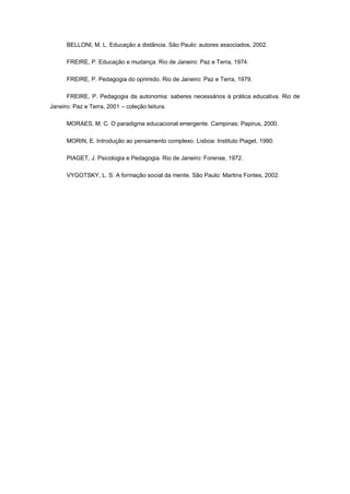 BELLONI, M. L. Educação a distância. São Paulo: autores associados, 2002.

      FREIRE, P. Educação e mudança. Rio de Janeiro: Paz e Terra, 1974.

      FREIRE, P. Pedagogia do oprimido. Rio de Janeiro: Paz e Terra, 1979.

      FREIRE, P. Pedagogia da autonomia: saberes necessários à prática educativa. Rio de
Janeiro: Paz e Terra, 2001 – coleção leitura.

      MORAES, M. C. O paradigma educacional emergente. Campinas: Papirus, 2000.

      MORIN, E. Introdução ao pensamento complexo. Lisboa: Instituto Piaget, 1990.

      PIAGET, J. Psicologia e Pedagogia. Rio de Janeiro: Forense, 1972.

      VYGOTSKY, L. S. A formação social da mente. São Paulo: Martins Fontes, 2002.
 