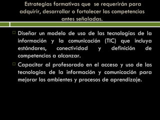   Estrategias formativas que  se requerirán para adquirir, desarrollar o fortalecer las competencias antes señaladas. Diseñar un modelo de uso de las tecnologías de la información y la comunicación (TIC) que incluya estándares, conectividad y definición de competencias a alcanzar. Capacitar al profesorado en el acceso y uso de las tecnologías de la información y comunicación para mejorar los ambientes y procesos de aprendizaje. 