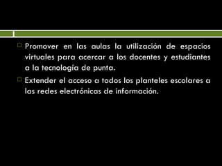 Promover en las aulas la utilización de espacios virtuales para acercar a los docentes y estudiantes a la tecnología de punta. Extender el acceso a todos los planteles escolares a las redes electrónicas de información. 