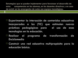 Estrategias que se pueden implementar para favorecer el desarrollo de estas  competencias en los alumnos, en los docentes directivos y en caso de existir en los encargados de aulas con equipos tecnológicos. Experimentar la interacción de contenidos educativos incorporados a los (TIC) que estimulen nuevas prácticas pedagógicas para  el uso de esas tecnologías en la educación. Realizar el programa de transformación de Enciclomedia Construir una red educativa multipropósito para la educación básica. 