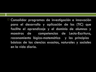 Consolidar programas de investigación e innovación para el desarrollo y aplicación de los (TIC) que facilite el aprendizaje y el dominio de alumnos y maestros de  competencias de Lecto-Escritura, razonamiento lógico-matemático  y los principios  básicos de las ciencias exactas, naturales y sociales en la vida diaria. 