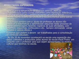 RESULTADOS ESPERADOS: Que ocorra a apropriação de diversos saberes, além da conscientização sobre temas relevantes como legislação, tolerância, direitos e deveres etc.;  Desenvolvimento de valores Novas  aprendizagens, a partir de reflexões e esclarecimentos sobre outras culturas. Em fim que sempre com a  ajudo do professor os alunos irão sintetizar e sistematizar o aprendizado adquirido neste processo de ensino aprendizagem, fazendo registros de suas atividades, com desenhos, esquemas, confecções e etc.  Sempre otimizando  várias atitudes e valores éticos e Humanos que podem e devem  ser trabalhados para a consolidação do conteúdo estudado. No dia 20 de novembro acontecerá na escola uma exposição dos dados coletados e produzidos pelas alunos da escola Paulo Freire  em conjunto com o professor para que sejam apresentados no mostra cultural que faremos na escola. 