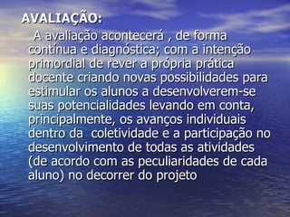 AVALIAÇÃO: A avaliação acontecerá , de forma contínua e diagnóstica; com a intenção primordial de rever a própria prática docente criando novas possibilidades para estimular os alunos a desenvolverem-se suas potencialidades levando em conta, principalmente, os avanços individuais dentro da  coletividade e a participação no desenvolvimento de todas as atividades (de acordo com as peculiaridades de cada aluno) no decorrer do projeto  