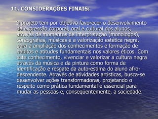 11. CONSIDERAÇÕES FINAIS:       O projeto tem por objetivo favorecer o desenvolvimento da expressão corporal, oral e cultural dos alunos, através de momentos de interpretação (monólogos), coreografias, músicas e a valorização estética negra, para a ampliação dos conhecimentos e formação de hábitos e atitudes fundamentais nos valores éticos. Com este conhecimento, vivenciar e valorizar a cultura negra através da música e da pintura como forma de identificação e resgate da auto-estima do aluno afro-descendente. Através de atividades artísticas, busca-se desenvolver ações transformadoras, projetando o respeito como prática fundamental e essencial para mudar as pessoas e, conseqüentemente, a sociedade.  
