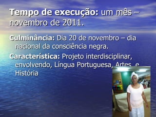Tempo de execução:  um mês – novembro de 2011. Culminância:  Dia 20 de novembro – dia nacional da consciência negra. Característica:  Projeto interdisciplinar, envolvendo, Língua Portuguesa, Artes .e História 