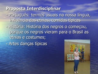 Proposta Interdisciplinar  - Português: termos usuais na nossa língua, influência das etnias, comidas típicas - História: História dos negros o começou, porque os negros vieram para o Brasil as etnias e costumes;  - Artes danças típicas 