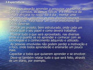 3.Expectativas  Os alunos deverão aprender a pesquisar na internet  os tipos de comidas, as danças típicas  e a influencia da cultura africana no nosso dia a dia , montar uma apresentação , utilizando os mais diversos recursos tecnológicos.  Para haver um comprometimento de todos, deve-se:  Montar um projeto, bem estruturado, onde cada um saberá qual o seu papel e como deverá trabalhar.  Mostrar tudo o que será aproveitado, nas diversas áreas e o quanto se irá aprender e conhecer com as tecnologias e o conhecimento adquirido e utilizado.  As pessoas envolvidas não podem perder a motivação e o foco, onde todos aprenderão e ensinarão um pouco mais.  Capacitar a todos que quiserem aprender e se envolver.  Deve-se também relatar tudo o que será feito, através de um diário, por exemplo.  