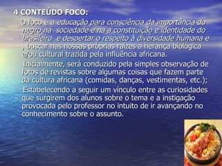 4 CONTEÚDO FOCO: O foco é a  educação para consciência da importância do negro na  sociedade e na a constituição e identidade do brasileiro  e despertar o respeito à diversidade humana e  , buscar nas nossas próprias raízes a herança biológica e/ou cultural trazida pela influência africana. Inicialmente, será conduzido pela simples observação de fotos de revistas sobre algumas coisas que fazem parte da cultura africana (comidas, danças, vestimentas, etc.); Estabelecendo a seguir um vínculo entre as curiosidades que surgirem dos alunos sobre o tema e a instigação provocada pelo professor no intuito de ir avançando no conhecimento sobre o assunto. 