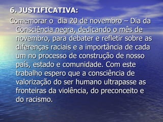 6. JUSTIFICATIVA: Comemorar o  dia 20 de novembro – Dia da Consciência negra, dedicando o mês de novembro, para debater e refletir sobre as diferenças raciais e a importância de cada um no processo de construção de nosso país, estado e comunidade. Com este trabalho espero que a consciência de valorização do ser humano ultrapasse as fronteiras da violência, do preconceito e do racismo. 