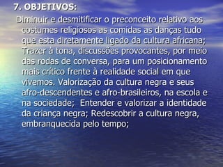 7. OBJETIVOS:   Diminuir e desmitificar o preconceito relativo aos costumes religiosos as comidas as danças tudo que esta diretamente ligado da cultura africana; Trazer à tona, discussões provocantes, por meio das rodas de conversa, para um posicionamento mais crítico frente à realidade social em que vivemos. Valorização da cultura negra e seus afro-descendentes e afro-brasileiros, na escola e na sociedade;  Entender e valorizar a identidade da criança negra; Redescobrir a cultura negra, embranquecida pelo tempo; 