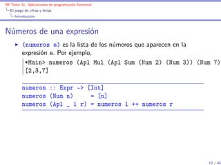 IM Tema 11: Aplicaciones de programación funcional
  El juego de cifras y letras
     Introducción



Números de una expresión
         (numeros e) es la lista de los números que aparecen en la
         expresión e. Por ejemplo,
          *Main> numeros (Apl Mul (Apl Sum (Num 2) (Num 3)) (Num 7))
          [2,3,7]

         numeros :: Expr -> [Int]
         numeros (Num n)     = [n]
         numeros (Apl _ l r) = numeros l ++ numeros r




                                                               10 / 45
 