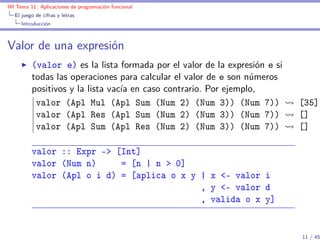 IM Tema 11: Aplicaciones de programación funcional
  El juego de cifras y letras
     Introducción



Valor de una expresión
         (valor e) es la lista formada por el valor de la expresión e si
         todas las operaciones para calcular el valor de e son números
         positivos y la lista vacía en caso contrario. Por ejemplo,
          valor (Apl Mul (Apl Sum (Num 2) (Num 3)) (Num 7))                [35]
          valor (Apl Res (Apl Sum (Num 2) (Num 3)) (Num 7))                []
          valor (Apl Sum (Apl Res (Num 2) (Num 3)) (Num 7))                []

         valor :: Expr -> [Int]
         valor (Num n)     = [n | n > 0]
         valor (Apl o i d) = [aplica o x y | x <- valor i
                                           , y <- valor d
                                           , valida o x y]


                                                                           11 / 45
 