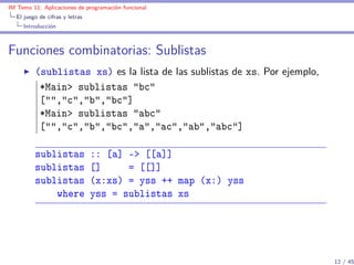 IM Tema 11: Aplicaciones de programación funcional
  El juego de cifras y letras
     Introducción



Funciones combinatorias: Sublistas
         (sublistas xs) es la lista de las sublistas de xs. Por ejemplo,
          *Main> sublistas "bc"
          ["","c","b","bc"]
          *Main> sublistas "abc"
          ["","c","b","bc","a","ac","ab","abc"]

         sublistas              :: [a] -> [[a]]
         sublistas              []     = [[]]
         sublistas              (x:xs) = yss ++ map (x:) yss
             where              yss = sublistas xs




                                                                           12 / 45
 