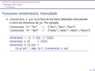IM Tema 11: Aplicaciones de programación funcional
  El juego de cifras y letras
     Introducción



Funciones combinatoria: Intercalado
         (intercala x ys) es la lista de las listas obtenidas intercalando
         x entre los elementos de ys. Por ejemplo,
          intercala 'x' "bc"            ["xbc","bxc","bcx"]
          intercala 'x' "abc"           ["xabc","axbc","abxc","abcx"]

         intercala :: a -> [a] -> [[a]]
         intercala x []     = [[x]]
         intercala x (y:ys) =
             (x:y:ys) : map (y:) (intercala x ys)




                                                                         13 / 45
 